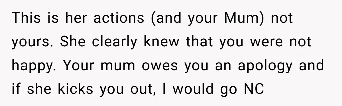 This is her actions (and your Mum) not yours. She clearly knew that you were not happy. Your mum owes you an apology and if she kicks you out, I...