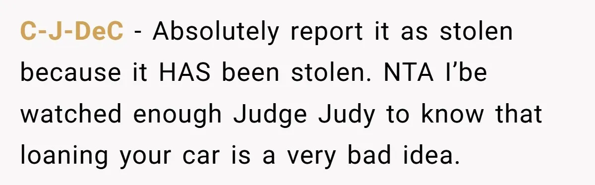C-J-DeC − Absolutely report it as stolen because it HAS been stolen. NTA I’be watched enough Judge Judy to know that loaning your car is a very bad idea.