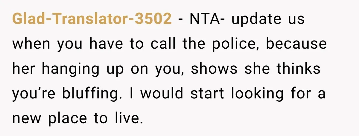 Glad-Translator-3502 − NTA- update us when you have to call the police, because her hanging up on you, shows she thinks you’re bluffing. I would start looking for a new...