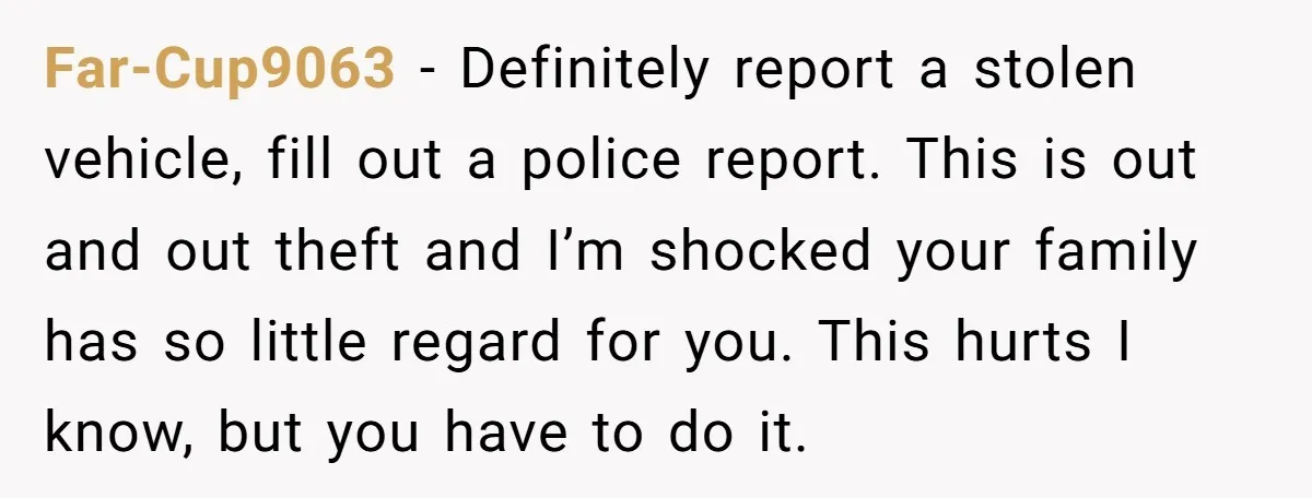 Far-Cup9063 − Definitely report a stolen vehicle, fill out a police report. This is out and out theft and I’m shocked your family has so little regard for you. This...