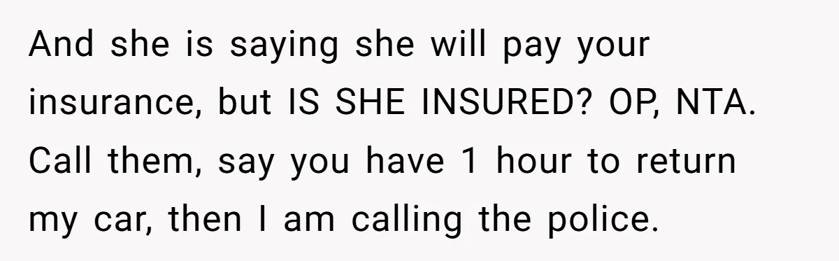 And she is saying she will pay your insurance, but IS SHE INSURED? OP, NTA. Call them, say you have 1 hour to return my car, then I am calling...