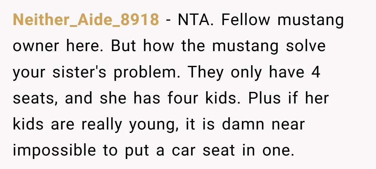 Neither_Aide_8918 − NTA. Fellow mustang owner here. But how the mustang solve your sister's problem. They only have 4 seats, and she has four kids. Plus if her kids are...