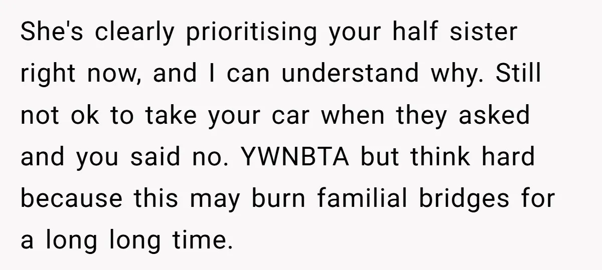 She's clearly prioritising your half sister right now, and I can understand why. Still not ok to take your car when they asked and you said no. YWNBTA but think...