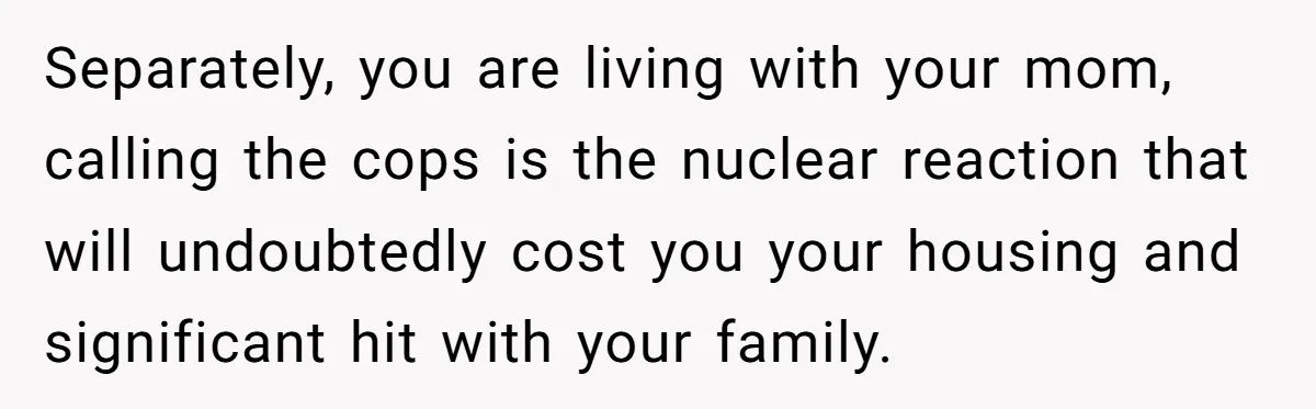 Separately, you are living with your mom, calling the cops is the nuclear reaction that will undoubtedly cost you your housing and significant hit with your family.