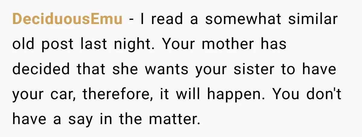 DeciduousEmu − I read a somewhat similar old post last night. Your mother has decided that she wants your sister to have your car, therefore, it will happen. You don't...