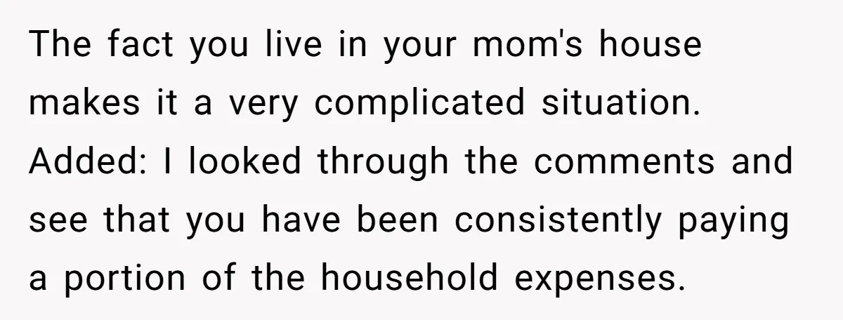 The fact you live in your mom's house makes it a very complicated situation. Added: I looked through the comments and see that you have been consistently paying a portion...