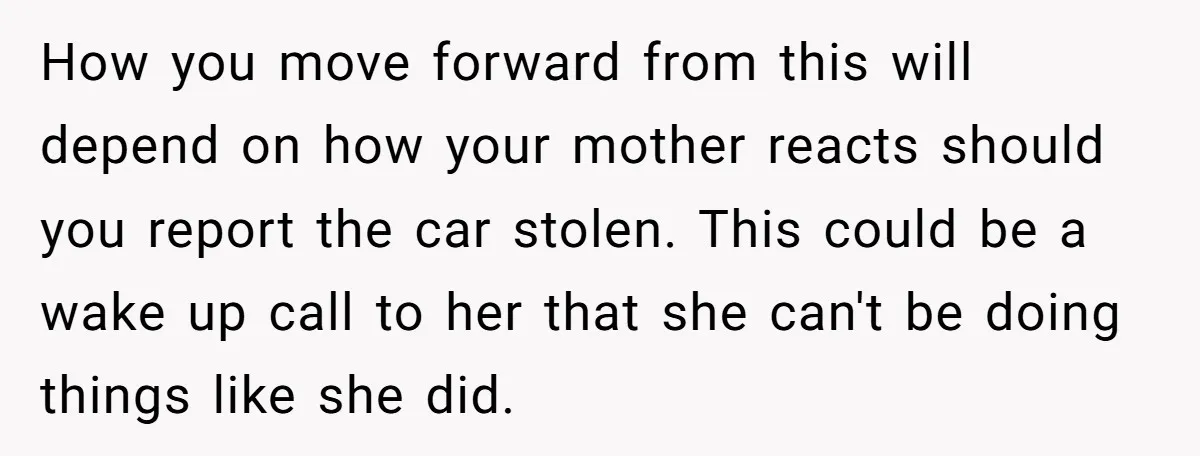 How you move forward from this will depend on how your mother reacts should you report the car stolen. This could be a wake up call to her that she...