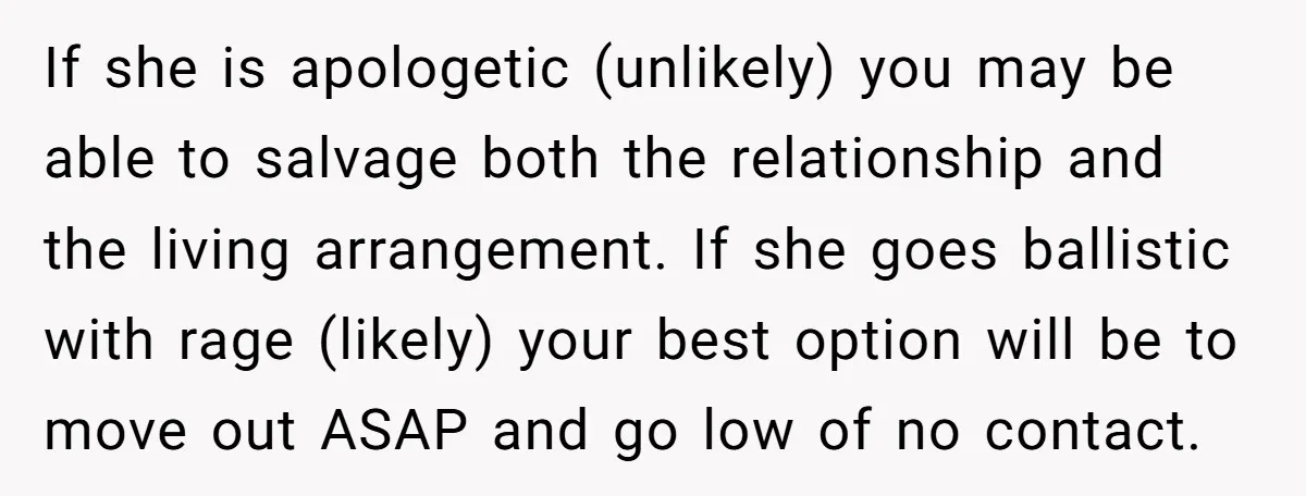 If she is apologetic (unlikely) you may be able to salvage both the relationship and the living arrangement. If she goes ballistic with rage (likely) your best option will be...