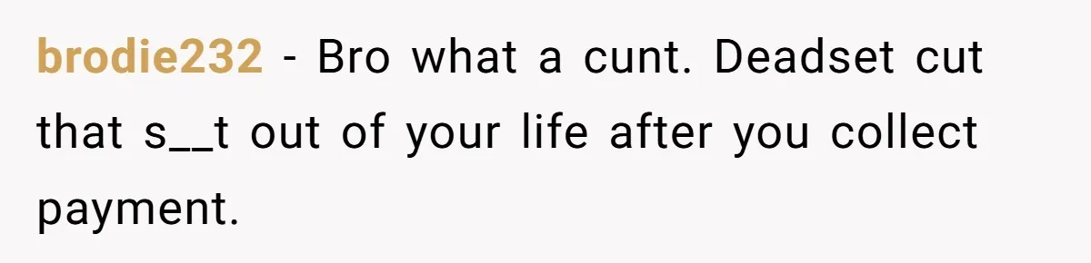 brodie232 − Bro what a cunt. Deadset cut that s__t out of your life after you collect payment.