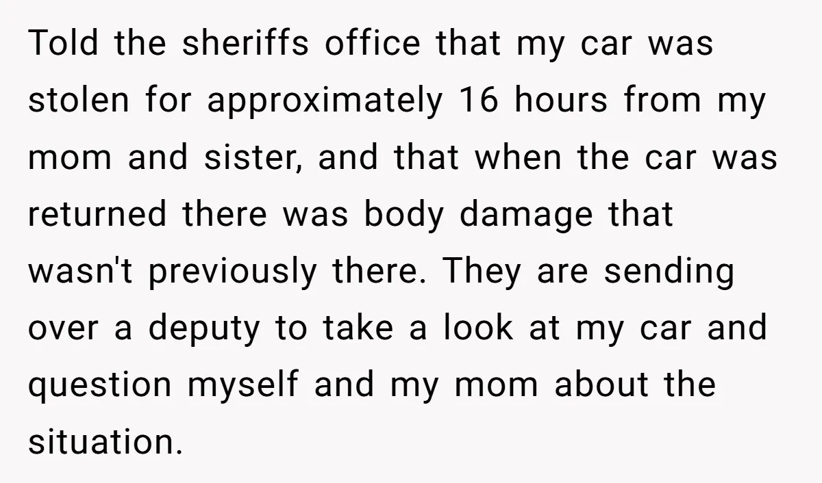 Told the sheriffs office that my car was stolen for approximately 16 hours from my mom and sister, and that when the car was returned there was body damage that...