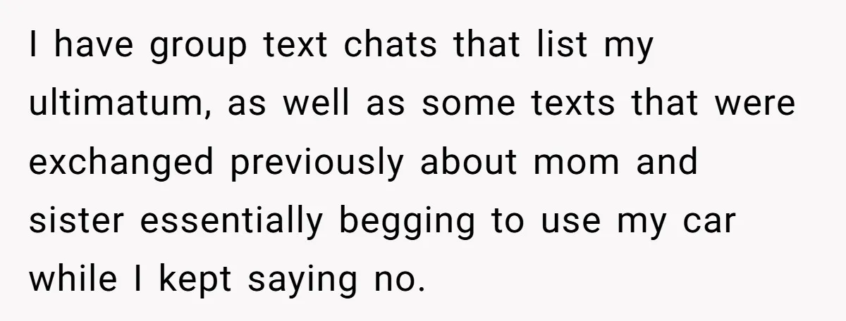 I have group text chats that list my ultimatum, as well as some texts that were exchanged previously about mom and sister essentially begging to use my car while I...