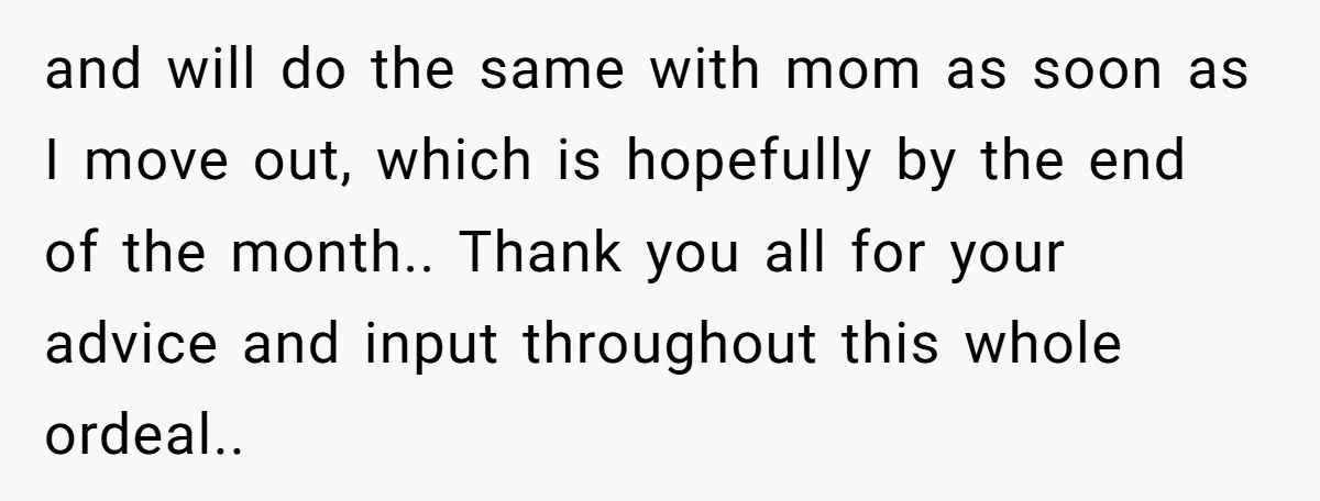 and will do the same with mom as soon as I move out, which is hopefully by the end of the month.. Thank you all for your advice and input...