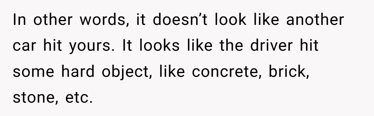 In other words, it doesn’t look like another car hit yours. It looks like the driver hit some hard object, like concrete, brick, stone, etc.