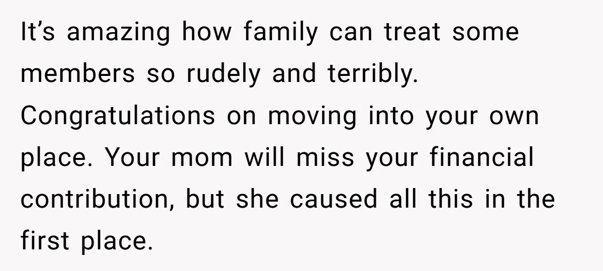It’s amazing how family can treat some members so rudely and terribly. Congratulations on moving into your own place. Your mom will miss your financial contribution, but she caused all...