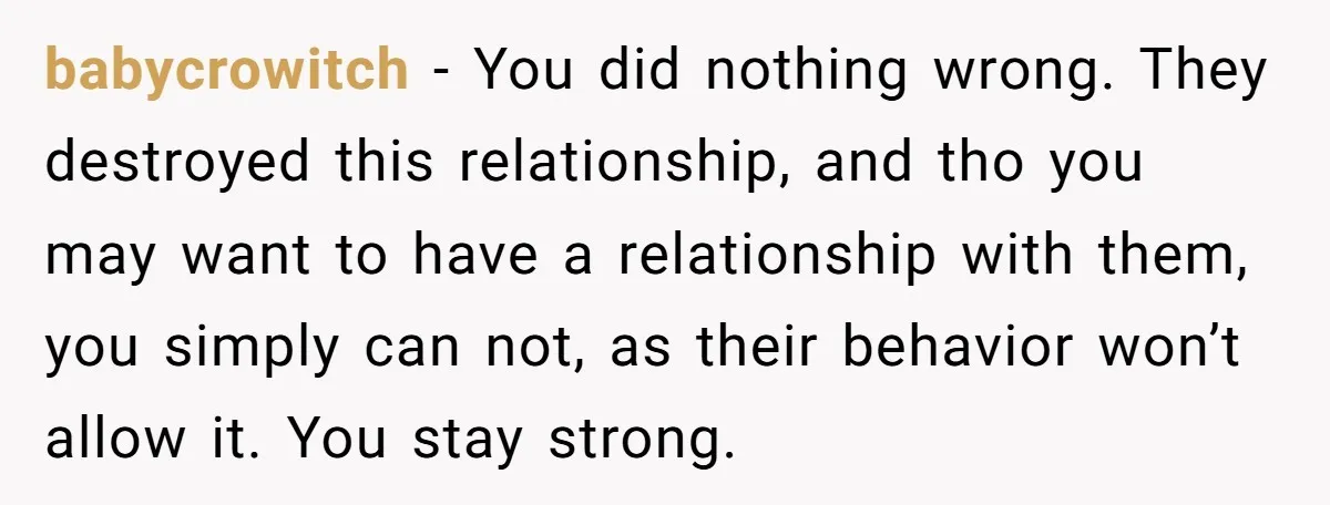 babycrowitch − You did nothing wrong. They destroyed this relationship, and tho you may want to have a relationship with them, you simply can not, as their behavior won’t allow...