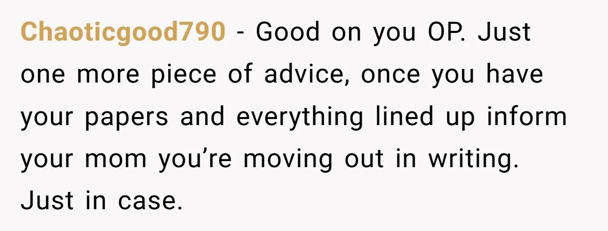 Chaoticgood790 − Good on you OP. Just one more piece of advice, once you have your papers and everything lined up inform your mom you’re moving out in writing. Just...