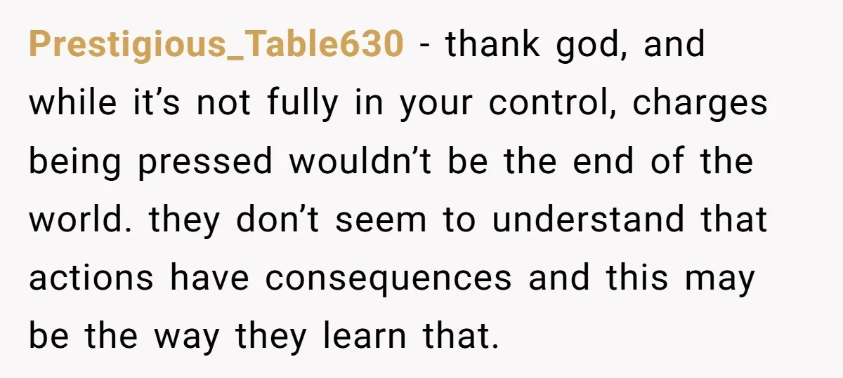 Prestigious_Table630 − thank god, and while it’s not fully in your control, charges being pressed wouldn’t be the end of the world. they don’t seem to understand that actions have...