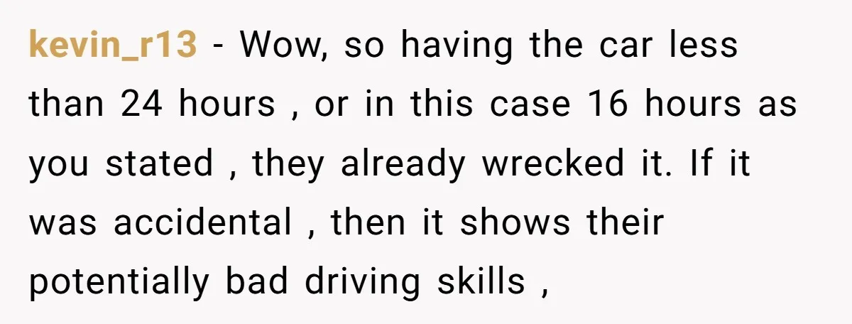 kevin_r13 − Wow, so having the car less than 24 hours , or in this case 16 hours as you stated , they already wrecked it. If it was accidental...