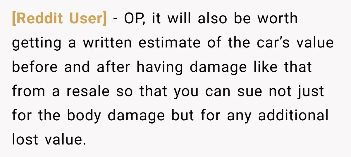 [Reddit User] − OP, it will also be worth getting a written estimate of the car’s value before and after having damage like that from a resale so that you...
