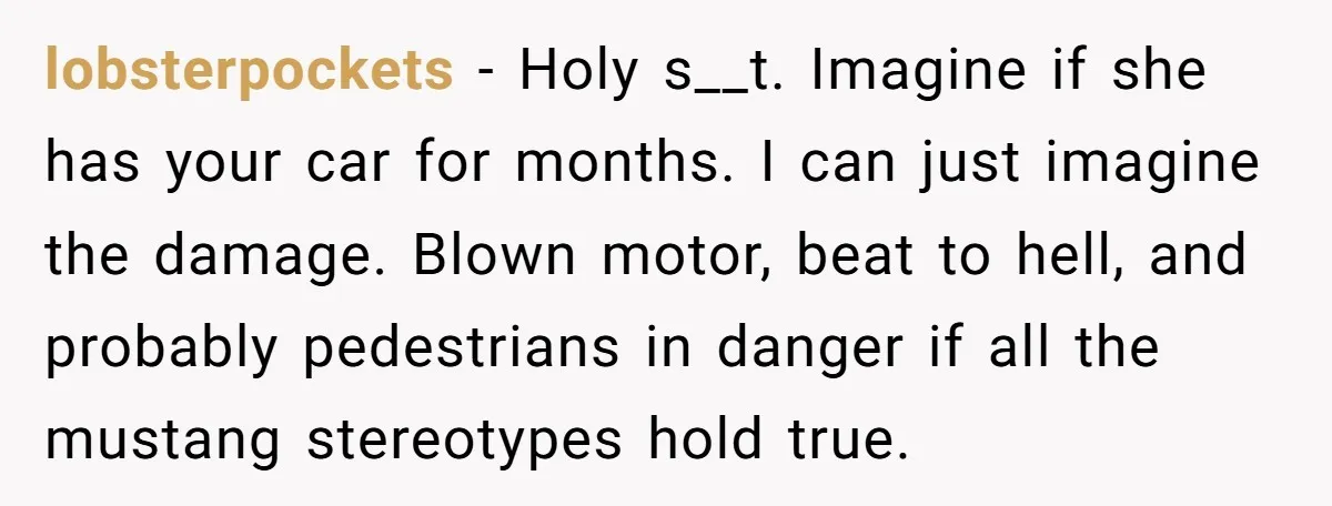 lobsterpockets − Holy s__t. Imagine if she has your car for months. I can just imagine the damage. Blown motor, beat to hell, and probably pedestrians in danger if all...
