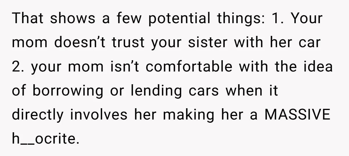 That shows a few potential things: 1. Your mom doesn’t trust your sister with her car 2. your mom isn’t comfortable with the idea of borrowing or lending cars when...