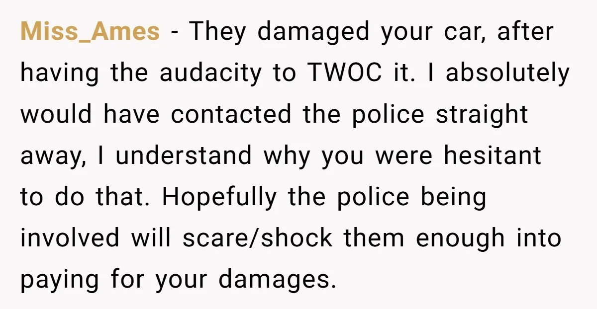 Miss_Ames − They damaged your car, after having the audacity to TWOC it. I absolutely would have contacted the police straight away, I understand why you were hesitant to do...
