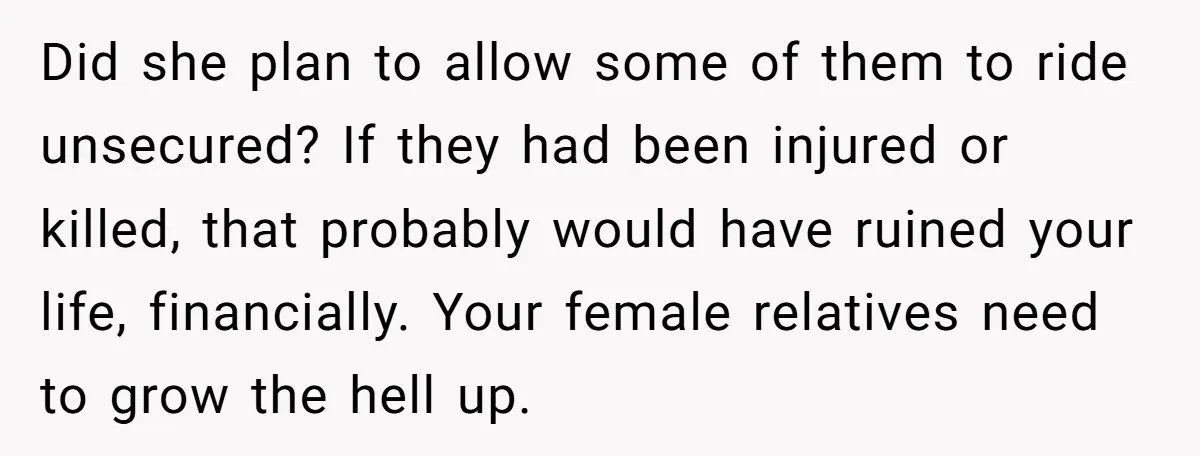 Did she plan to allow some of them to ride unsecured? If they had been injured or killed, that probably would have ruined your life, financially. Your female relatives need...