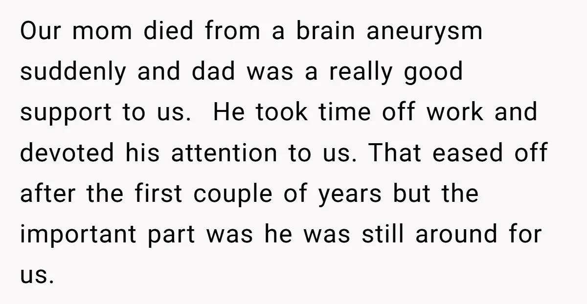 Our mom died from a brain aneurysm suddenly and dad was a really good support to us. He took time off work and devoted his attention to us. That eased...