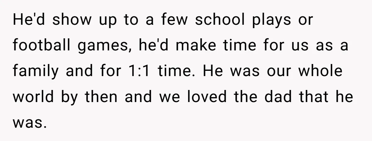 He'd show up to a few school plays or football games, he'd make time for us as a family and for 1:1 time. He was our whole world by then...