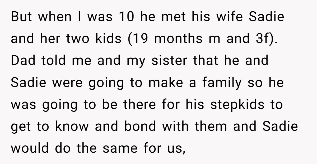 But when I was 10 he met his wife Sadie and her two kids (19 months m and 3f). Dad told me and my sister that he and Sadie were...