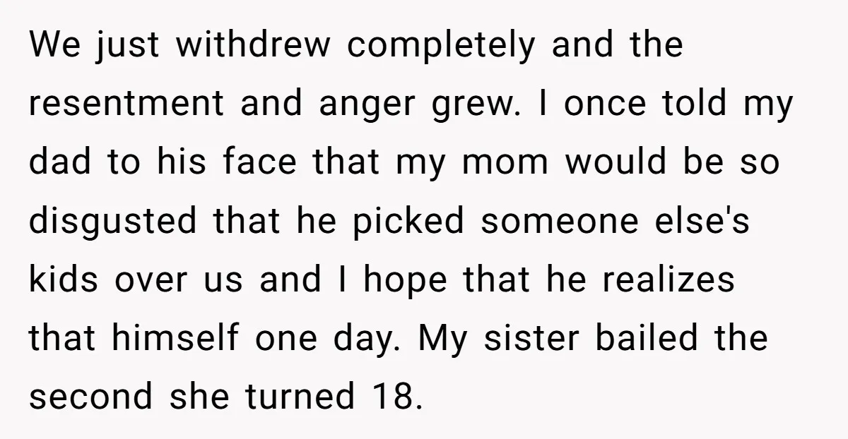 We just withdrew completely and the resentment and anger grew. I once told my dad to his face that my mom would be so disgusted that he picked someone else's...