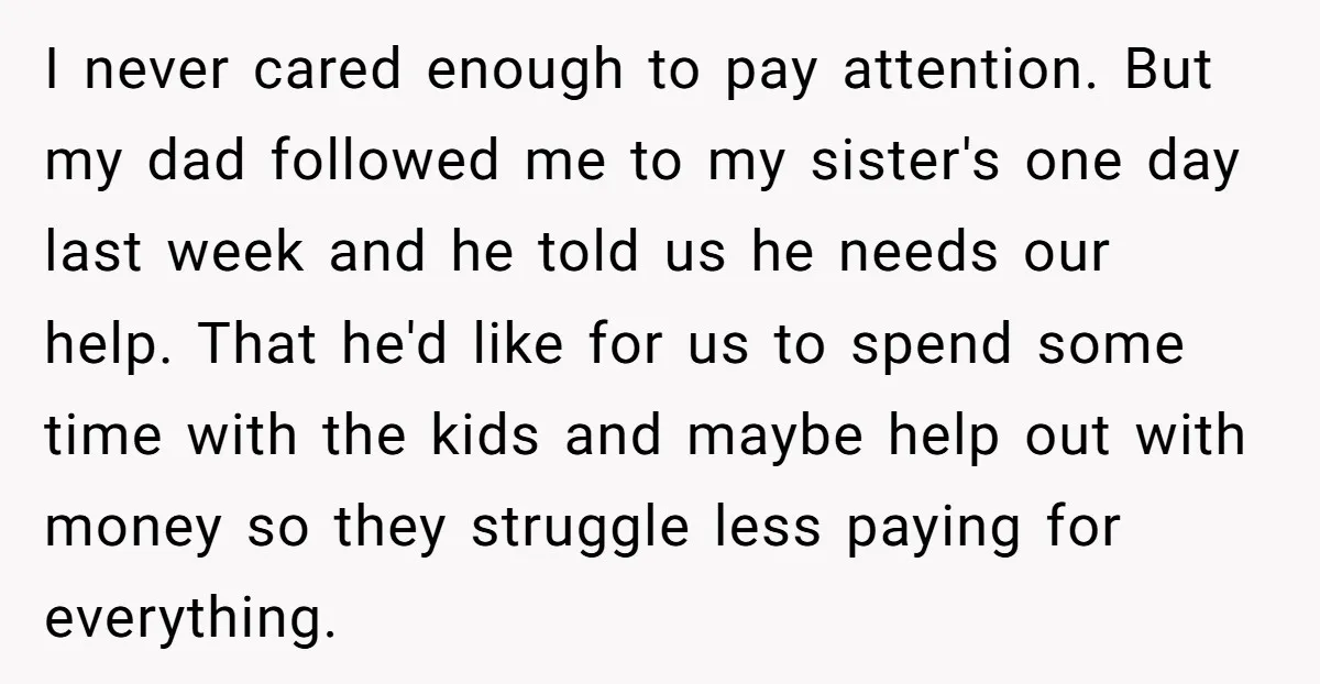 I never cared enough to pay attention. But my dad followed me to my sister's one day last week and he told us he needs our help. That he'd like...