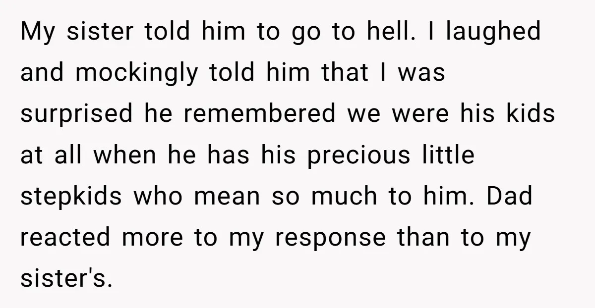 My sister told him to go to hell. I laughed and mockingly told him that I was surprised he remembered we were his kids at all when he has his...