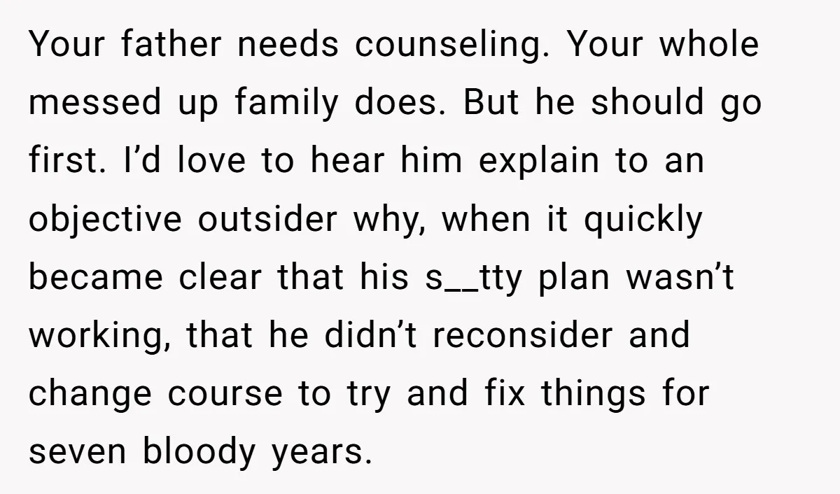 Your father needs counseling. Your whole messed up family does. But he should go first. I’d love to hear him explain to an objective outsider why, when it quickly became...