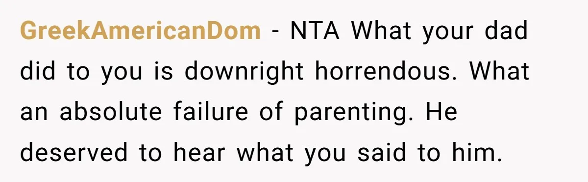 GreekAmericanDom − NTA What your dad did to you is downright horrendous. What an absolute failure of parenting. He deserved to hear what you said to him.