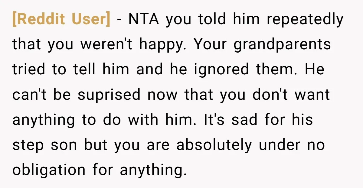[Reddit User] − NTA you told him repeatedly that you weren't happy. Your grandparents tried to tell him and he ignored them. He can't be suprised now that you don't...