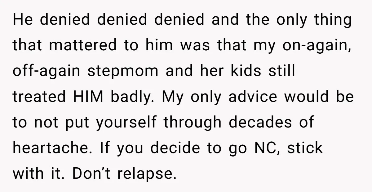 He denied denied denied and the only thing that mattered to him was that my on-again, off-again stepmom and her kids still treated HIM badly. My only advice would be...