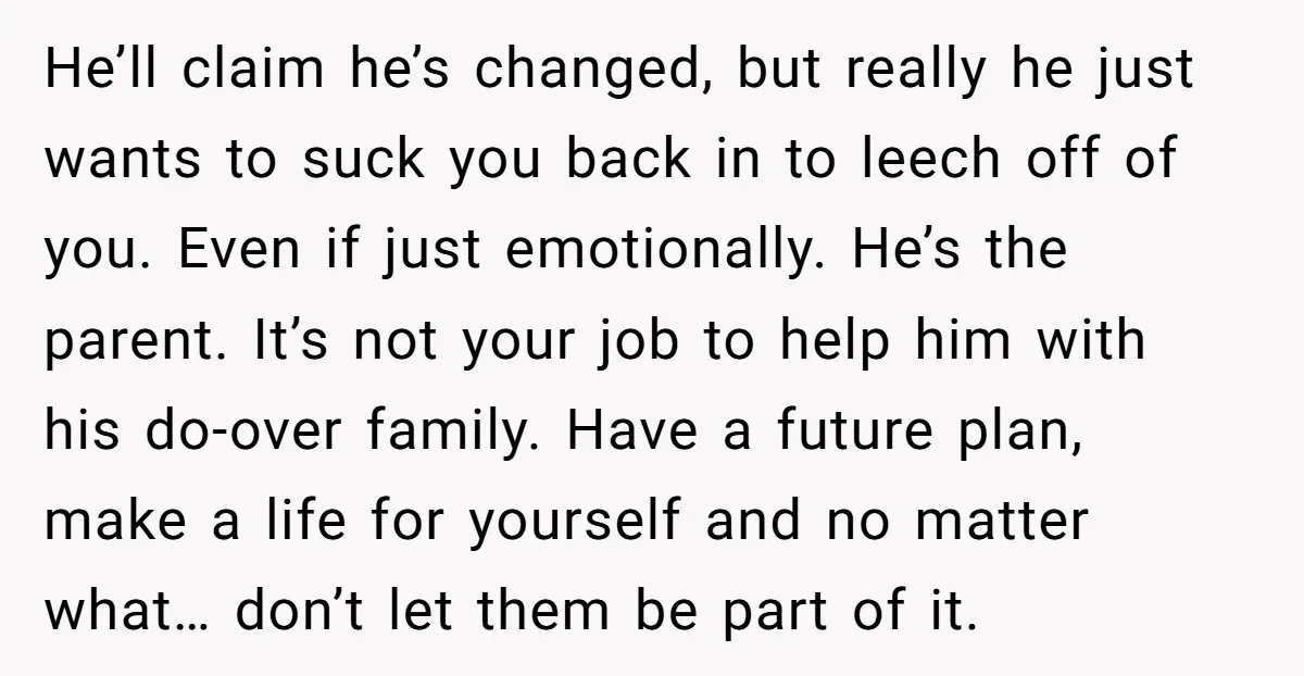 He’ll claim he’s changed, but really he just wants to suck you back in to leech off of you. Even if just emotionally. He’s the parent. It’s not your job...