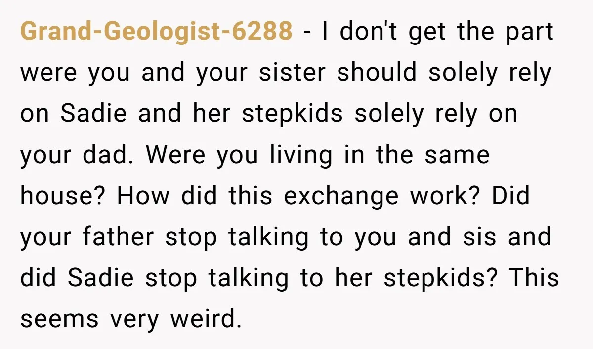 Grand-Geologist-6288 − I don't get the part were you and your sister should solely rely on Sadie and her stepkids solely rely on your dad. Were you living in the...