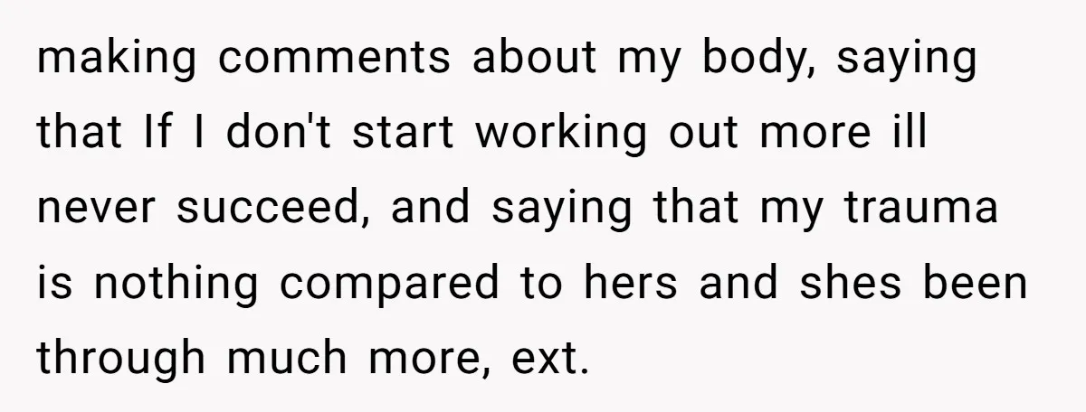 making comments about my body, saying that If I don't start working out more ill never succeed, and saying that my trauma is nothing compared to hers and shes been...