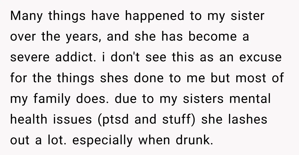 Many things have happened to my sister over the years, and she has become a severe addict. i don't see this as an excuse for the things shes done to...