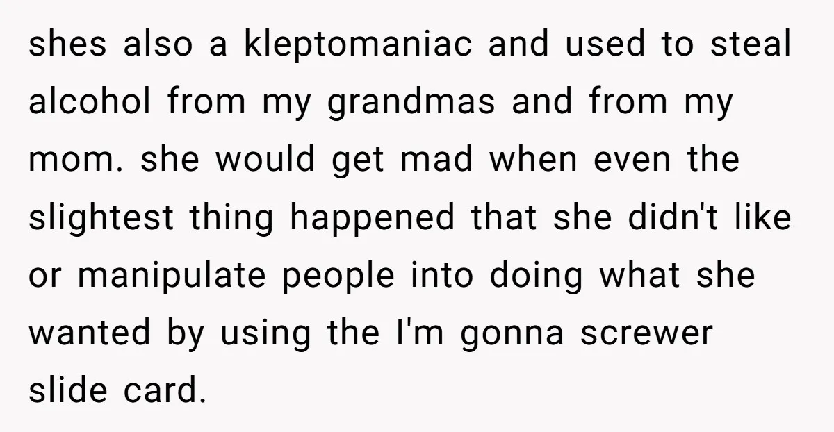 shes also a kleptomaniac and used to steal alcohol from my grandmas and from my mom. she would get mad when even the slightest thing happened that she didn't like...