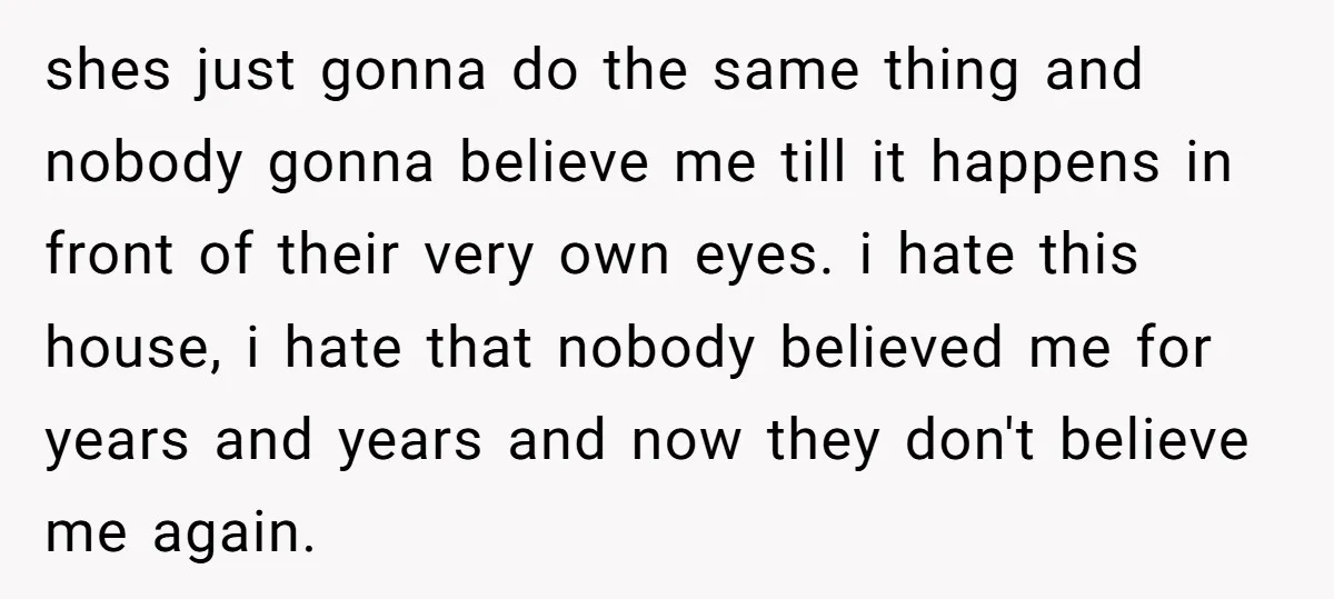 shes just gonna do the same thing and nobody gonna believe me till it happens in front of their very own eyes. i hate this house, i hate that nobody...
