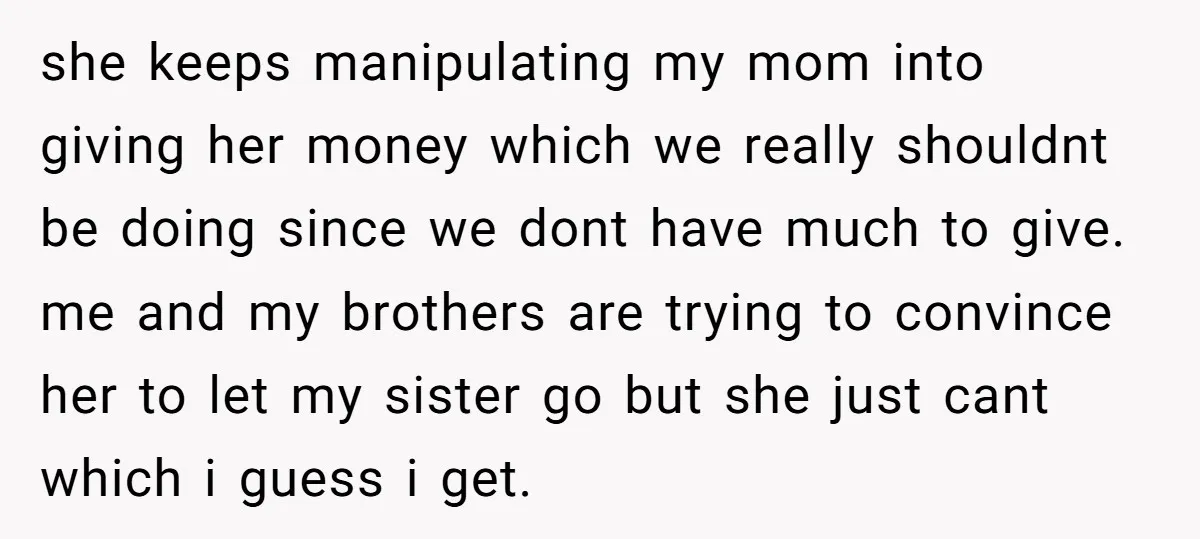 she keeps manipulating my mom into giving her money which we really shouldnt be doing since we dont have much to give. me and my brothers are trying to convince...