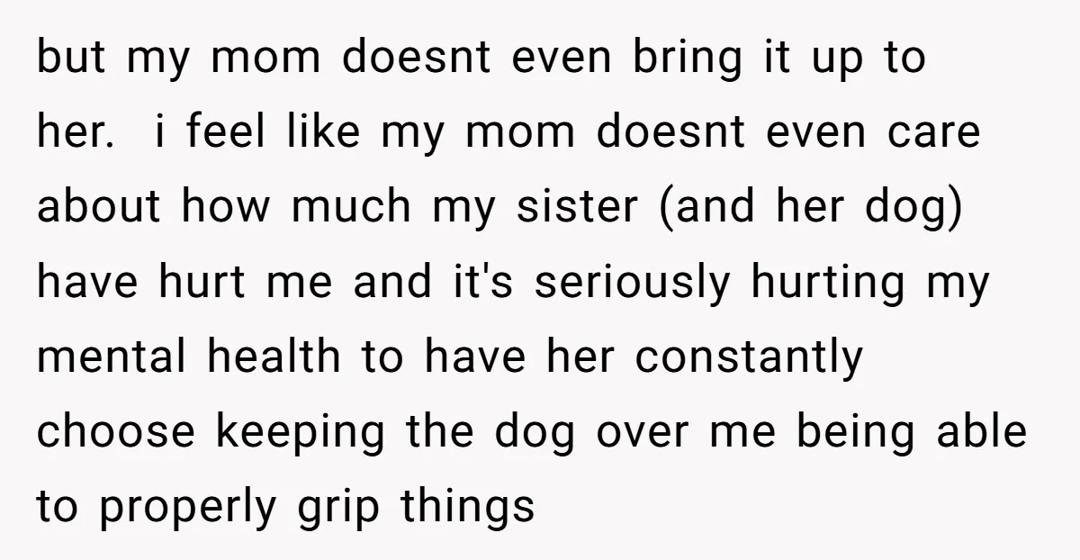 but my mom doesnt even bring it up to her. i feel like my mom doesnt even care about how much my sister (and her dog) have hurt me and...