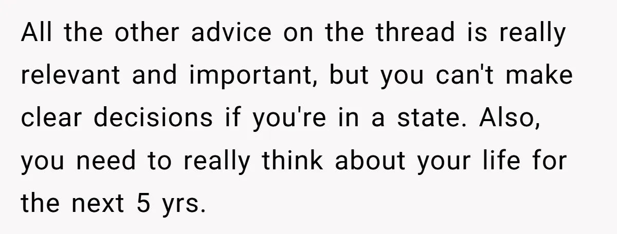 All the other advice on the thread is really relevant and important, but you can't make clear decisions if you're in a state. Also, you need to really think about...