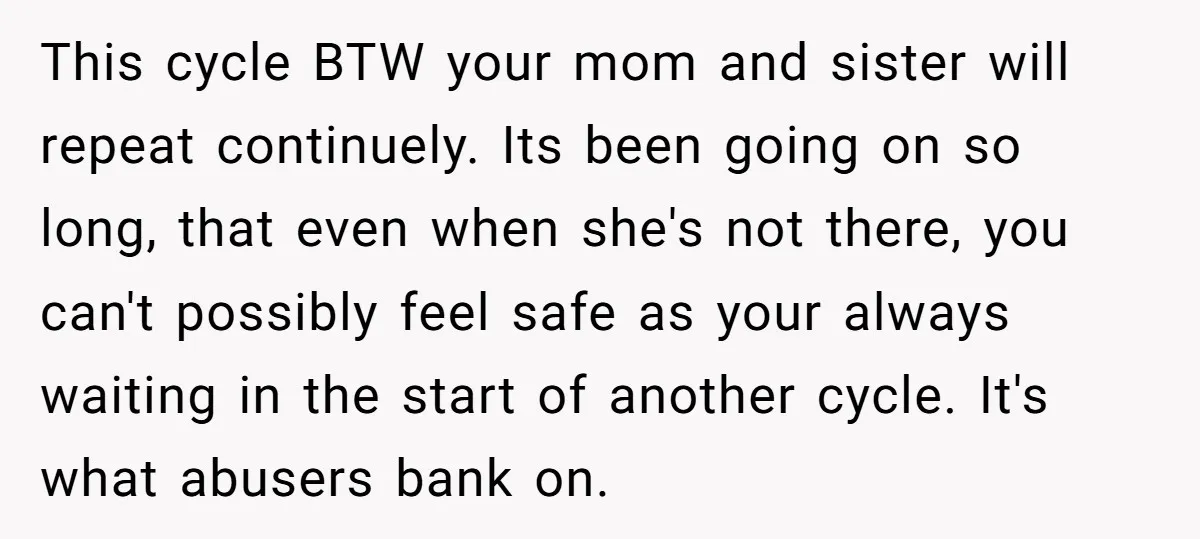 This cycle BTW your mom and sister will repeat continuely. Its been going on so long, that even when she's not there, you can't possibly feel safe as your always...