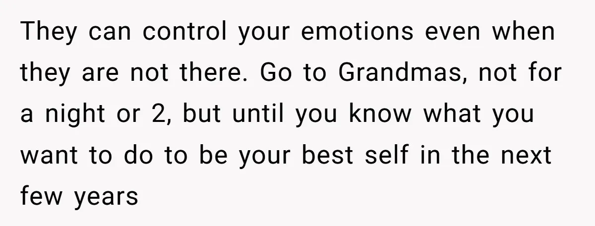 They can control your emotions even when they are not there. Go to Grandmas, not for a night or 2, but until you know what you want to do to...