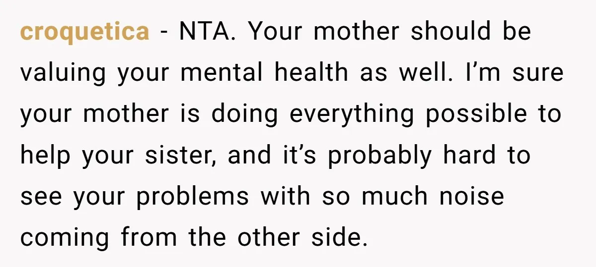 croquetica − NTA. Your mother should be valuing your mental health as well. I’m sure your mother is doing everything possible to help your sister, and it’s probably hard to...