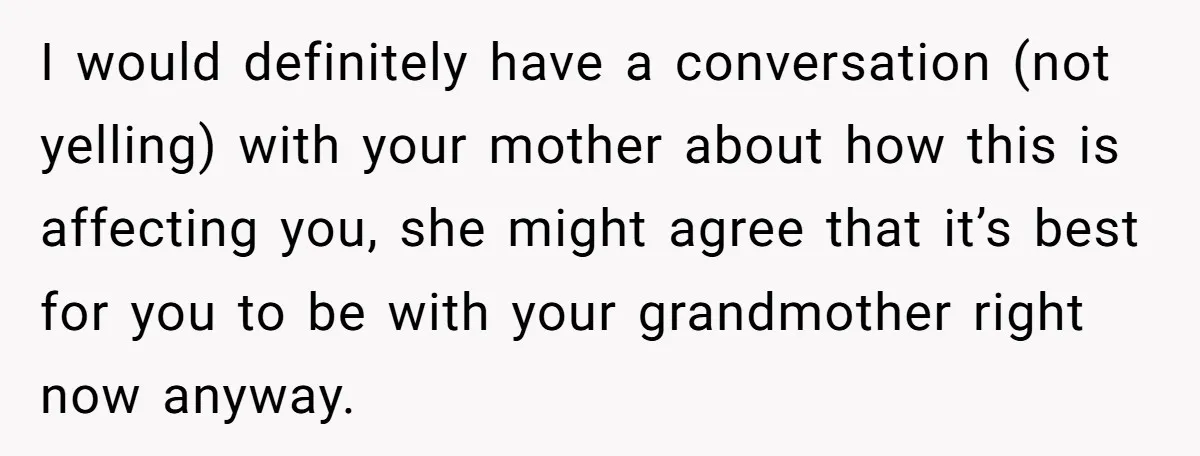 I would definitely have a conversation (not yelling) with your mother about how this is affecting you, she might agree that it’s best for you to be with your grandmother...
